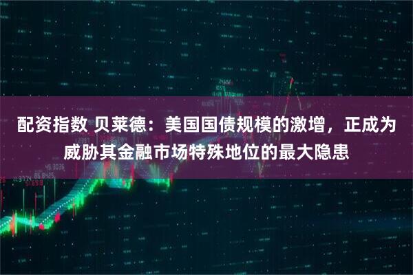配资指数 贝莱德：美国国债规模的激增，正成为威胁其金融市场特殊地位的最大隐患