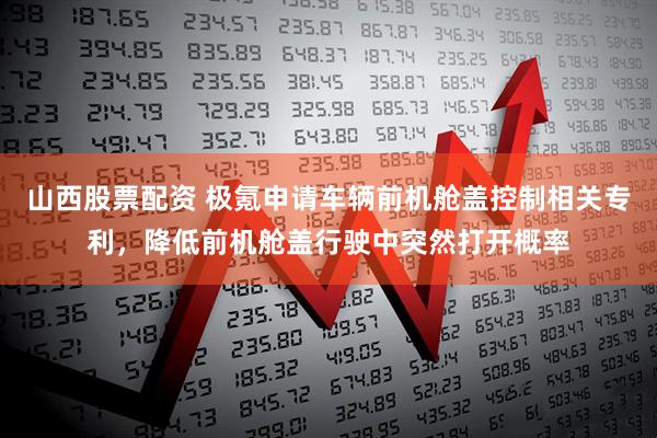 山西股票配资 极氪申请车辆前机舱盖控制相关专利，降低前机舱盖行驶中突然打开概率