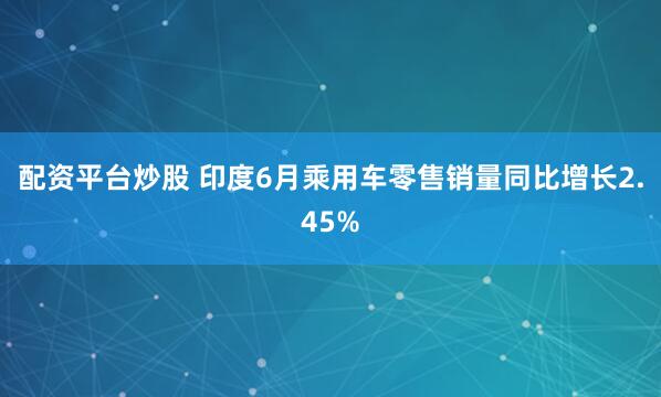 配资平台炒股 印度6月乘用车零售销量同比增长2.45%