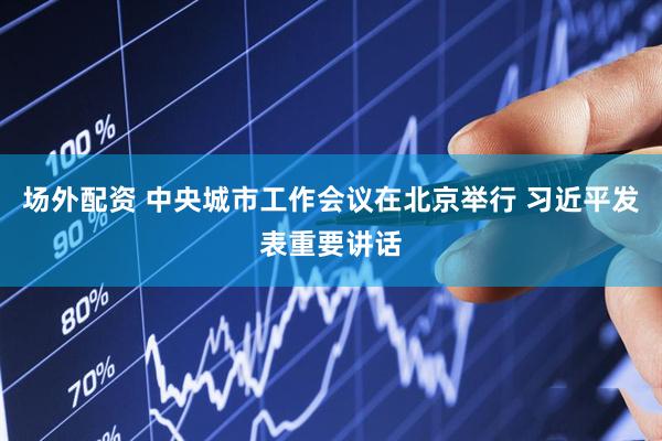 场外配资 中央城市工作会议在北京举行 习近平发表重要讲话