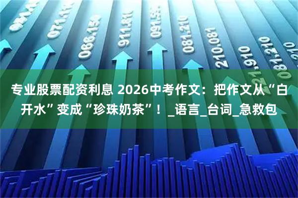 专业股票配资利息 2026中考作文：把作文从“白开水”变成“珍珠奶茶”！_语言_台词_急救包