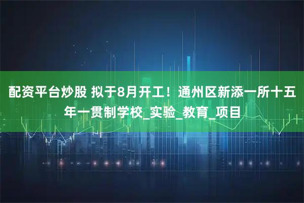 配资平台炒股 拟于8月开工！通州区新添一所十五年一贯制学校_实验_教育_项目