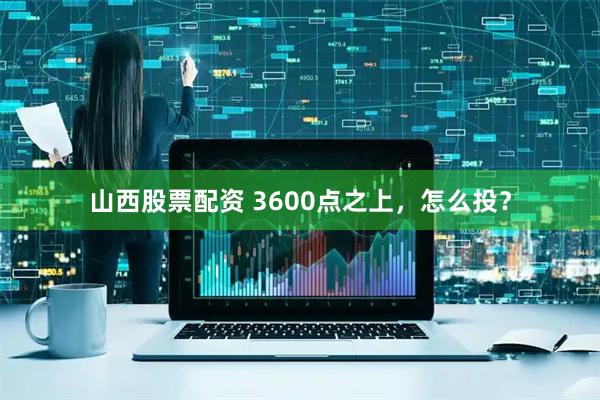 山西股票配资 3600点之上，怎么投？