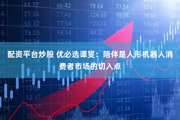 配资平台炒股 优必选谭旻：陪伴是人形机器人消费者市场的切入点