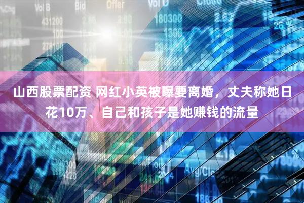 山西股票配资 网红小英被曝要离婚，丈夫称她日花10万、自己和孩子是她赚钱的流量