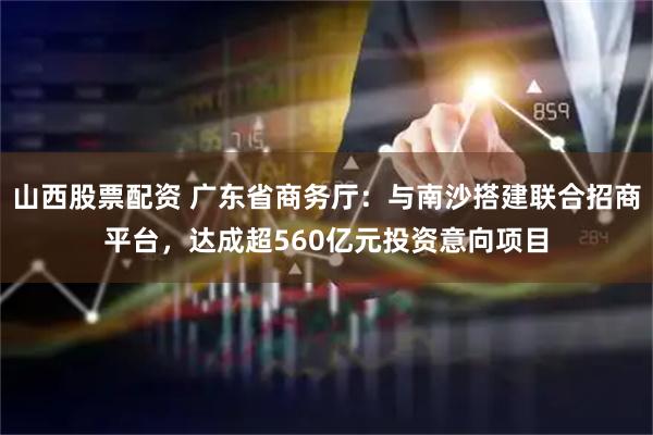 山西股票配资 广东省商务厅：与南沙搭建联合招商平台，达成超560亿元投资意向项目