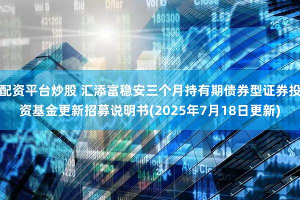 配资平台炒股 汇添富稳安三个月持有期债券型证券投资基金更新招募说明书(2025年7月18日更新)