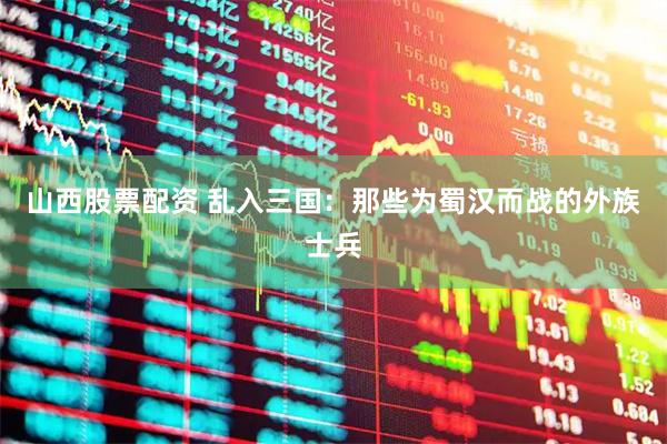 山西股票配资 乱入三国：那些为蜀汉而战的外族士兵