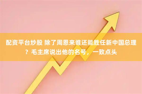 配资平台炒股 除了周恩来谁还能胜任新中国总理？毛主席说出他的名号，一致点头