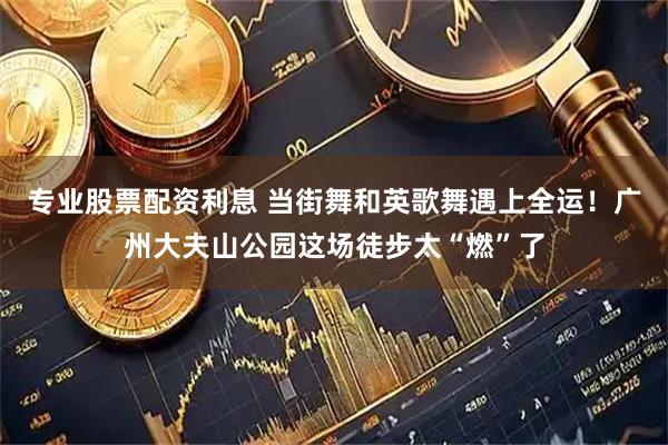 专业股票配资利息 当街舞和英歌舞遇上全运！广州大夫山公园这场徒步太“燃”了