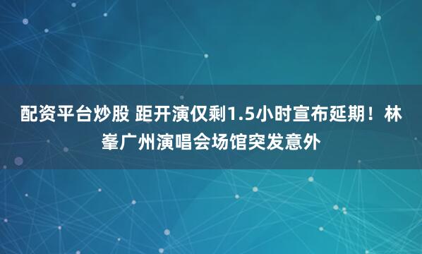 配资平台炒股 距开演仅剩1.5小时宣布延期！林峯广州演唱会场馆突发意外