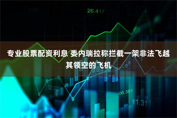 专业股票配资利息 委内瑞拉称拦截一架非法飞越其领空的飞机