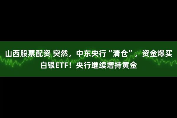 山西股票配资 突然，中东央行“清仓”，资金爆买白银ETF！央行继续增持黄金
